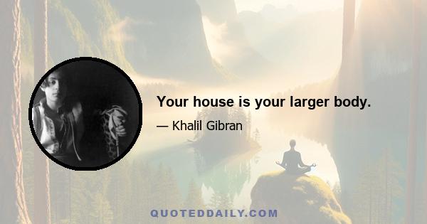 Your house is your larger body.