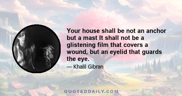 Your house shall be not an anchor but a mast It shall not be a glistening film that covers a wound, but an eyelid that guards the eye.