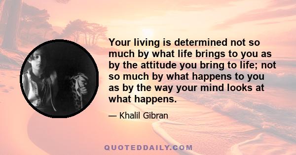 Your living is determined not so much by what life brings to you as by the attitude you bring to life; not so much by what happens to you as by the way your mind looks at what happens.