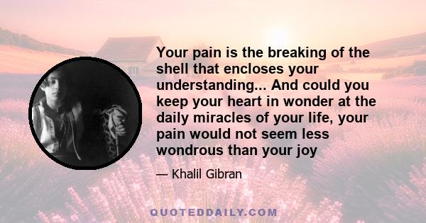 Your pain is the breaking of the shell that encloses your understanding... And could you keep your heart in wonder at the daily miracles of your life, your pain would not seem less wondrous than your joy