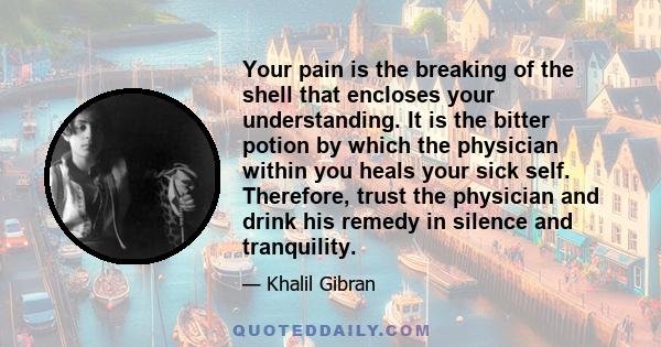 Your pain is the breaking of the shell that encloses your understanding. It is the bitter potion by which the physician within you heals your sick self. Therefore, trust the physician and drink his remedy in silence and 