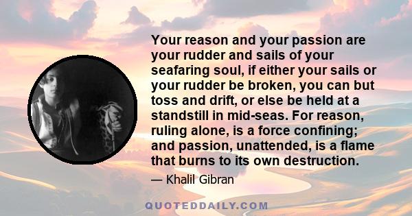 Your reason and your passion are your rudder and sails of your seafaring soul, if either your sails or your rudder be broken, you can but toss and drift, or else be held at a standstill in mid-seas. For reason, ruling