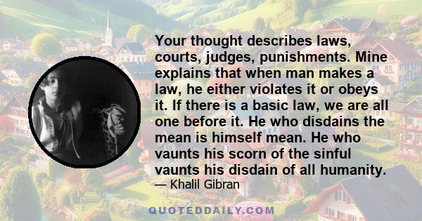 Your thought describes laws, courts, judges, punishments. Mine explains that when man makes a law, he either violates it or obeys it. If there is a basic law, we are all one before it. He who disdains the mean is