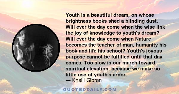 Youth is a beautiful dream, on whose brightness books shed a blinding dust. Will ever the day come when the wise link the joy of knowledge to youth's dream? Will ever the day come when Nature becomes the teacher of man, 