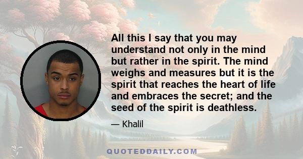 All this I say that you may understand not only in the mind but rather in the spirit. The mind weighs and measures but it is the spirit that reaches the heart of life and embraces the secret; and the seed of the spirit