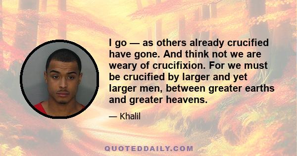 I go — as others already crucified have gone. And think not we are weary of crucifixion. For we must be crucified by larger and yet larger men, between greater earths and greater heavens.