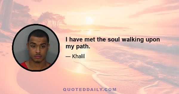 I have met the soul walking upon my path.