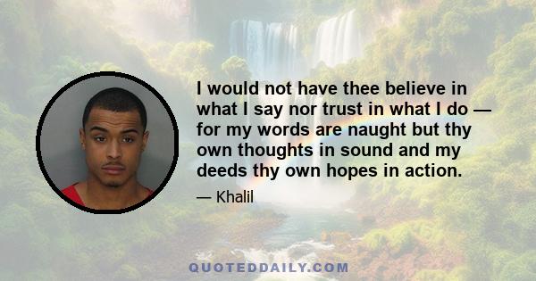 I would not have thee believe in what I say nor trust in what I do — for my words are naught but thy own thoughts in sound and my deeds thy own hopes in action.