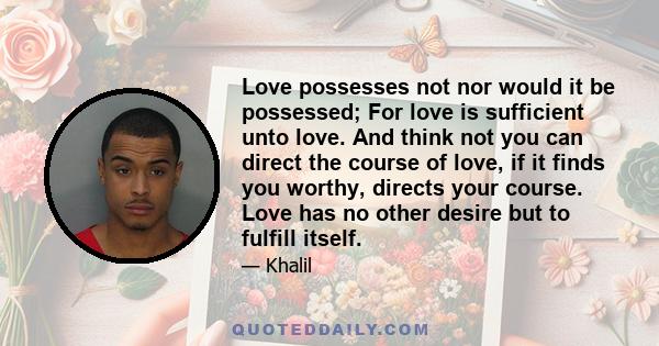 Love possesses not nor would it be possessed; For love is sufficient unto love. And think not you can direct the course of love, if it finds you worthy, directs your course. Love has no other desire but to fulfill