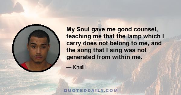 My Soul gave me good counsel, teaching me that the lamp which I carry does not belong to me, and the song that I sing was not generated from within me.