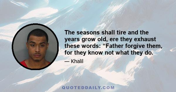 The seasons shall tire and the years grow old, ere they exhaust these words: “Father forgive them, for they know not what they do.