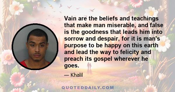 Vain are the beliefs and teachings that make man miserable, and false is the goodness that leads him into sorrow and despair, for it is man's purpose to be happy on this earth and lead the way to felicity and preach its 