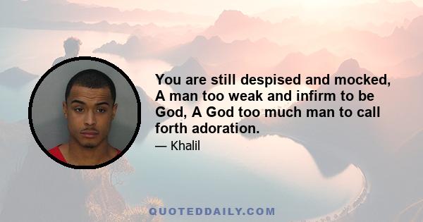 You are still despised and mocked, A man too weak and infirm to be God, A God too much man to call forth adoration.