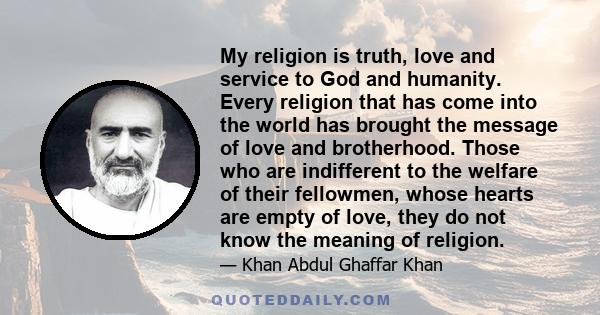 My religion is truth, love and service to God and humanity. Every religion that has come into the world has brought the message of love and brotherhood. Those who are indifferent to the welfare of their fellowmen, whose 