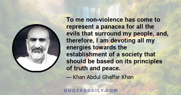 To me non-violence has come to represent a panacea for all the evils that surround my people, and, therefore, I am devoting all my energies towards the establishment of a society that should be based on its principles