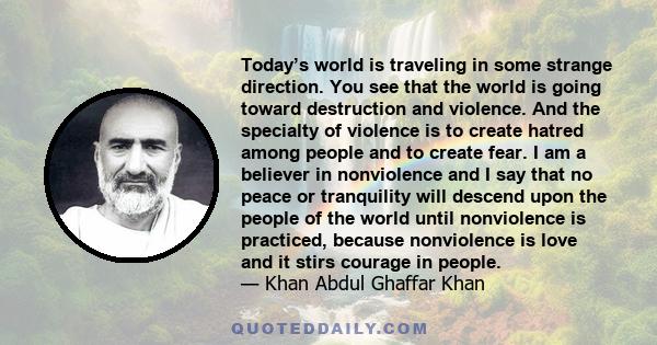 Today’s world is traveling in some strange direction. You see that the world is going toward destruction and violence. And the specialty of violence is to create hatred among people and to create fear. I am a believer