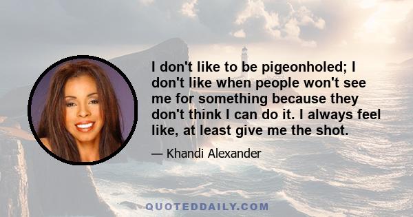 I don't like to be pigeonholed; I don't like when people won't see me for something because they don't think I can do it. I always feel like, at least give me the shot.