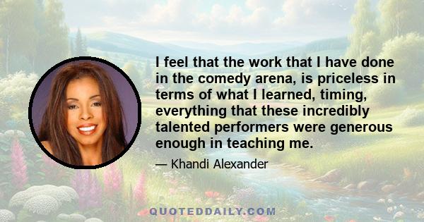 I feel that the work that I have done in the comedy arena, is priceless in terms of what I learned, timing, everything that these incredibly talented performers were generous enough in teaching me.