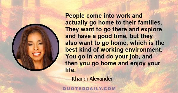 People come into work and actually go home to their families. They want to go there and explore and have a good time, but they also want to go home, which is the best kind of working environment. You go in and do your