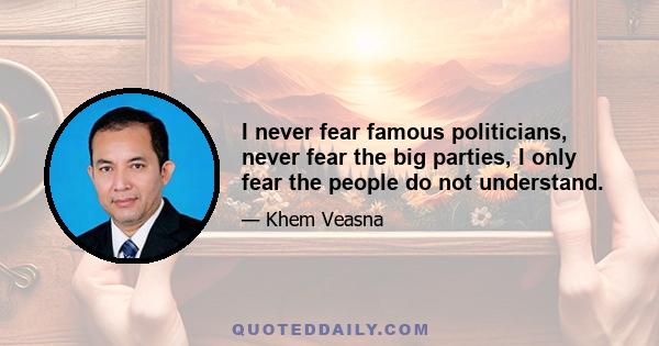 I never fear famous politicians, never fear the big parties, I only fear the people do not understand.