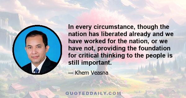 In every circumstance, though the nation has liberated already and we have worked for the nation, or we have not, providing the foundation for critical thinking to the people is still important.