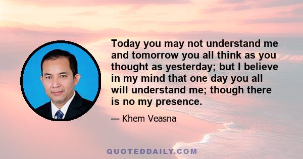 Today you may not understand me and tomorrow you all think as you thought as yesterday; but I believe in my mind that one day you all will understand me; though there is no my presence.