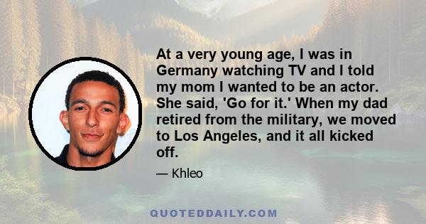 At a very young age, I was in Germany watching TV and I told my mom I wanted to be an actor. She said, 'Go for it.' When my dad retired from the military, we moved to Los Angeles, and it all kicked off.