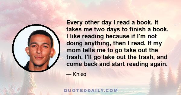 Every other day I read a book. It takes me two days to finish a book. I like reading because if I'm not doing anything, then I read. If my mom tells me to go take out the trash, I'll go take out the trash, and come back 