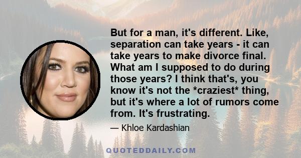 But for a man, it's different. Like, separation can take years - it can take years to make divorce final. What am I supposed to do during those years? I think that's, you know it's not the *craziest* thing, but it's