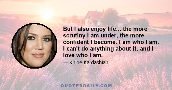 But I also enjoy life... the more scrutiny I am under, the more confident I become. I am who I am. I can't do anything about it, and I love who I am.