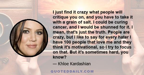 I just find it crazy what people will critique you on, and you have to take it with a grain of salt. I could be curing cancer, and I would be shunned for it. I mean, that's just the truth. People are crazy, but I like