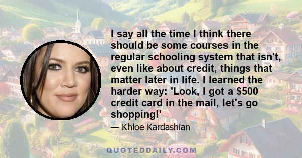 I say all the time I think there should be some courses in the regular schooling system that isn't, even like about credit, things that matter later in life. I learned the harder way: 'Look, I got a $500 credit card in