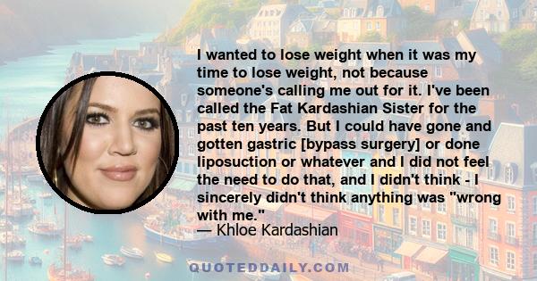 I wanted to lose weight when it was my time to lose weight, not because someone's calling me out for it. I've been called the Fat Kardashian Sister for the past ten years. But I could have gone and gotten gastric