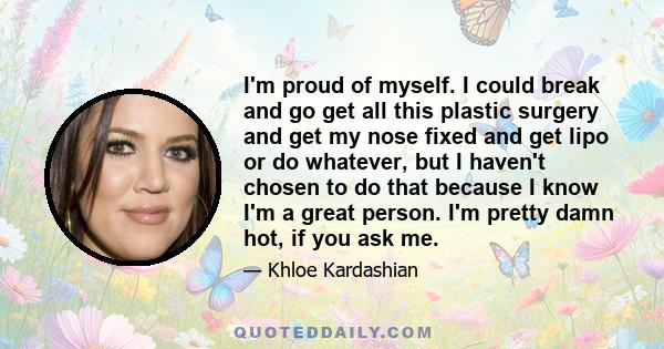 I'm proud of myself. I could break and go get all this plastic surgery and get my nose fixed and get lipo or do whatever, but I haven't chosen to do that because I know I'm a great person. I'm pretty damn hot, if you