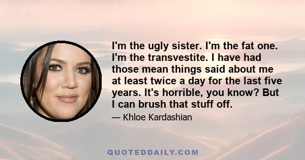 I'm the ugly sister. I'm the fat one. I'm the transvestite. I have had those mean things said about me at least twice a day for the last five years. It's horrible, you know? But I can brush that stuff off.