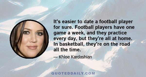 It's easier to date a football player for sure. Football players have one game a week, and they practice every day, but they're all at home. In basketball, they're on the road all the time.