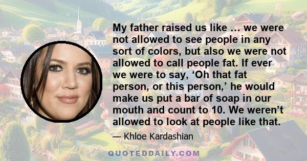 My father raised us like … we were not allowed to see people in any sort of colors, but also we were not allowed to call people fat. If ever we were to say, ‘Oh that fat person, or this person,’ he would make us put a