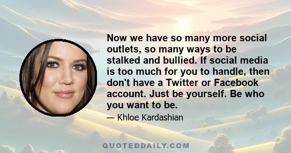 Now we have so many more social outlets, so many ways to be stalked and bullied. If social media is too much for you to handle, then don't have a Twitter or Facebook account. Just be yourself. Be who you want to be.