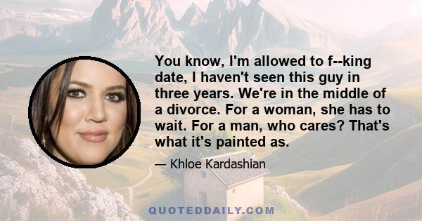 You know, I'm allowed to f--king date, I haven't seen this guy in three years. We're in the middle of a divorce. For a woman, she has to wait. For a man, who cares? That's what it's painted as.