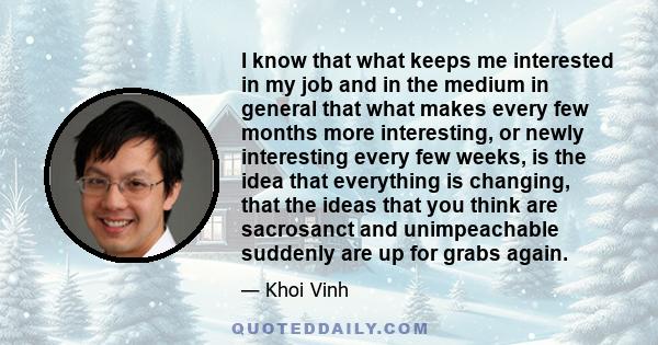 I know that what keeps me interested in my job and in the medium in general that what makes every few months more interesting, or newly interesting every few weeks, is the idea that everything is changing, that the