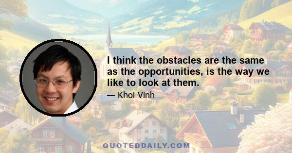 I think the obstacles are the same as the opportunities, is the way we like to look at them.