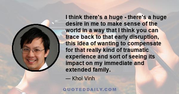 I think there's a huge - there's a huge desire in me to make sense of the world in a way that I think you can trace back to that early disruption, this idea of wanting to compensate for that really kind of traumatic