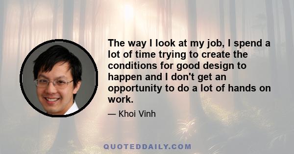 The way I look at my job, I spend a lot of time trying to create the conditions for good design to happen and I don't get an opportunity to do a lot of hands on work.