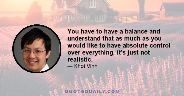 You have to have a balance and understand that as much as you would like to have absolute control over everything, it's just not realistic.