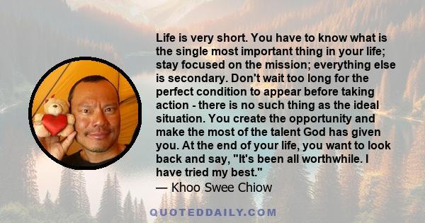 Life is very short. You have to know what is the single most important thing in your life; stay focused on the mission; everything else is secondary. Don't wait too long for the perfect condition to appear before taking 