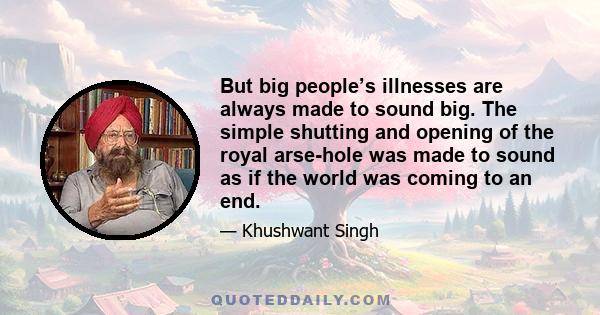 But big people’s illnesses are always made to sound big. The simple shutting and opening of the royal arse-hole was made to sound as if the world was coming to an end.