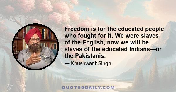 Freedom is for the educated people who fought for it. We were slaves of the English, now we will be slaves of the educated Indians—or the Pakistanis.