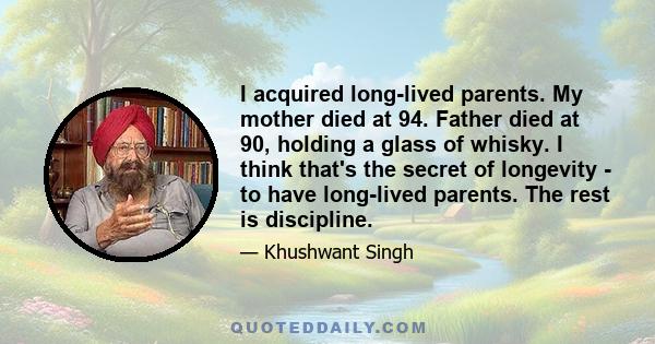 I acquired long-lived parents. My mother died at 94. Father died at 90, holding a glass of whisky. I think that's the secret of longevity - to have long-lived parents. The rest is discipline.