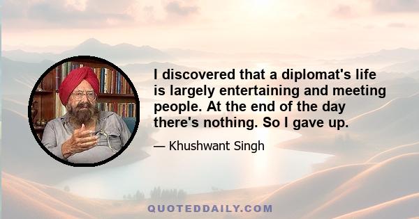 I discovered that a diplomat's life is largely entertaining and meeting people. At the end of the day there's nothing. So I gave up.