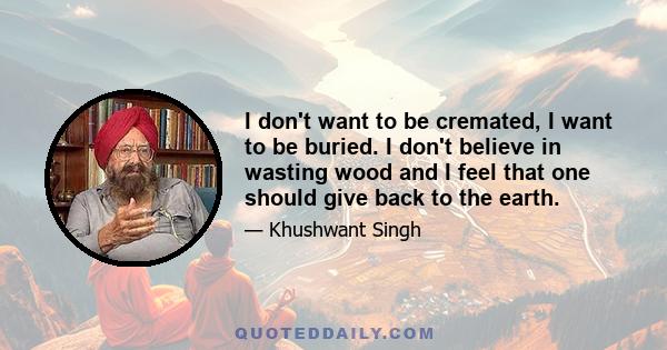 I don't want to be cremated, I want to be buried. I don't believe in wasting wood and I feel that one should give back to the earth.